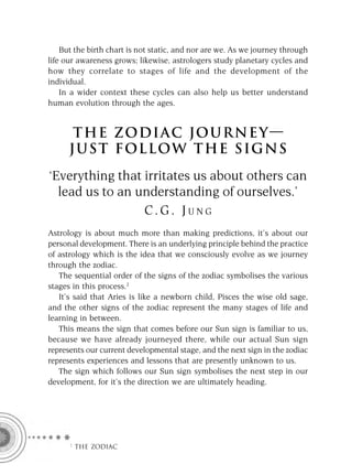 But the birth chart is not static, and nor are we. As we journey through
life our awareness grows; likewise, astrologers study planetary cycles and
how they correlate to stages of life and the development of the
individual.
    In a wider context these cycles can also help us better understand
human evolution through the ages.


       THE ZODI AC JO U R N E Y —
      JUST FOLLOW THE SIGNS
‘Everything that irritates us about others can
  lead us to an understanding of ourselves.’
                 C.G. JUNG
Astrology is about much more than making predictions, it’s about our
personal development. There is an underlying principle behind the practice
of astrology which is the idea that we consciously evolve as we journey
through the zodiac.
   The sequential order of the signs of the zodiac symbolises the various
stages in this process.2
   It’s said that Aries is like a newborn child, Pisces the wise old sage,
and the other signs of the zodiac represent the many stages of life and
learning in between.
   This means the sign that comes before our Sun sign is familiar to us,
because we have already journeyed there, while our actual Sun sign
represents our current developmental stage, and the next sign in the zodiac
represents experiences and lessons that are presently unknown to us.
   The sign which follows our Sun sign symbolises the next step in our
development, for it’s the direction we are ultimately heading.




     F THE ZODIAC
 