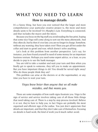 W HAT YOU N EED TO L E AR N
                    How to manage details
It’s a funny thing, but have you ever noticed that the larger and more
comprehensive your particular creative project is, the more and more
details seem to be involved? It’s Murphy’s Law. Everything is connected,
and that includes the macro and the micro.
    Because you focus on the big stuff you avoid reading the ﬁne print, hoping
that some nice Virgo will come along to sort out the mess afterwards. And
they often do, but by then it’s too late; you are no longer in charge. Somehow,
without any warning, they have taken over! Then you get all hot under the
collar and start to growl and roar, which doesn’t solve anything.
    Let’s look at this problem from another perspective. Let’s say, for
instance, you have found yourself in need of some money for an important
business venture. Perhaps you need some expert advice, or a loan, so you
decide to pop in to see the bank manager.
    You are told to take a number and wait your turn and then when you
ﬁnally get to speak to someone, they tell you to make an appointment.
But you have important things to do! You should be served right away!
Who do these people think they are?
    This problem can arise at the doctors or at the supermarket, or any
time you have to wait your turn.

         Virgos know better than anyone that we all make
                  mistakes, and that means you.
    These are some examples of how earth signs frustrate you. Virgo is the
sign of service and service involves taking care of all those little things
that need taking care of. There is a step by step process involved. Believe
it or not, they’re here to help you; in fact Virgos are probably the most
organised and efﬁcient sign of the zodiac. You just don’t appreciate that
details are important, and that they don’t take care of themselves. Focusing
on details is hard work; the kind of work you’d much rather avoid.
 