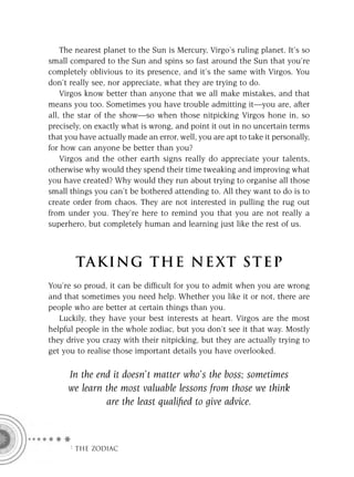 The nearest planet to the Sun is Mercury, Virgo’s ruling planet. It’s so
small compared to the Sun and spins so fast around the Sun that you’re
completely oblivious to its presence, and it’s the same with Virgos. You
don’t really see, nor appreciate, what they are trying to do.
    Virgos know better than anyone that we all make mistakes, and that
means you too. Sometimes you have trouble admitting it—you are, after
all, the star of the show—so when those nitpicking Virgos hone in, so
precisely, on exactly what is wrong, and point it out in no uncertain terms
that you have actually made an error, well, you are apt to take it personally,
for how can anyone be better than you?
    Virgos and the other earth signs really do appreciate your talents,
otherwise why would they spend their time tweaking and improving what
you have created? Why would they run about trying to organise all those
small things you can’t be bothered attending to. All they want to do is to
create order from chaos. They are not interested in pulling the rug out
from under you. They’re here to remind you that you are not really a
superhero, but completely human and learning just like the rest of us.



        TA KI NG THE NE XT S T E P
You’re so proud, it can be difﬁcult for you to admit when you are wrong
and that sometimes you need help. Whether you like it or not, there are
people who are better at certain things than you.
   Luckily, they have your best interests at heart. Virgos are the most
helpful people in the whole zodiac, but you don’t see it that way. Mostly
they drive you crazy with their nitpicking, but they are actually trying to
get you to realise those important details you have overlooked.

     In the end it doesn’t matter who’s the boss; sometimes
     we learn the most valuable lessons from those we think
              are the least qualiﬁed to give advice.



      F THE ZODIAC
 