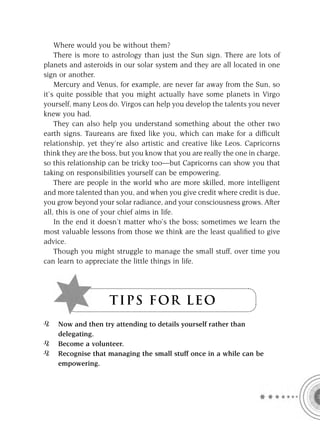 Where would you be without them?
    There is more to astrology than just the Sun sign. There are lots of
planets and asteroids in our solar system and they are all located in one
sign or another.
    Mercury and Venus, for example, are never far away from the Sun, so
it’s quite possible that you might actually have some planets in Virgo
yourself, many Leos do. Virgos can help you develop the talents you never
knew you had.
    They can also help you understand something about the other two
earth signs. Taureans are ﬁxed like you, which can make for a difﬁcult
relationship, yet they’re also artistic and creative like Leos. Capricorns
think they are the boss, but you know that you are really the one in charge,
so this relationship can be tricky too—but Capricorns can show you that
taking on responsibilities yourself can be empowering.
    There are people in the world who are more skilled, more intelligent
and more talented than you, and when you give credit where credit is due,
you grow beyond your solar radiance, and your consciousness grows. After
all, this is one of your chief aims in life.
    In the end it doesn’t matter who’s the boss; sometimes we learn the
most valuable lessons from those we think are the least qualiﬁed to give
advice.
    Though you might struggle to manage the small stuff, over time you
can learn to appreciate the little things in life.




                     T I P S F OR L E O
    Now and then try attending to details yourself rather than
    delegating.
    Become a volunteer.
    Recognise that managing the small stuff once in a while can be
    empowering.
 