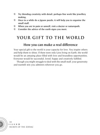 Try blending creativity with detail, perhaps fine work like jewellery
          making.
          Once in a while do a jigsaw puzzle, it will help you to organise the
          small stuff.
          When you are in pain or unwell, visit a doctor or naturopath.
          Consider the advice of the earth signs you meet.



         YOUR GI F T TO TH E WOR L D
                How you can make a real difference
      Your special gift to the world is your capacity for love. You inspire others
      and help them to shine. If there were only Leos living on Earth, the world
      would be an amazing place ﬁlled with love and boundless opportunities.
      Everyone would be successful, loved, happy and creatively fulﬁlled.
         Though you might struggle to deal with the small stuff, your generosity
      and warmth win you admirers wherever you go.




110

SECRETS OF THE ZODIAC
 