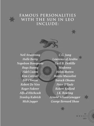 FA MOUS PERSONALITIES
  W I TH THE S U N IN L E O
         I NCLU DE :




  Neil Armstrong            C.G. Jung
    Halle Berry        Lawrence of Arabia
Napoleon Bonaparte      Cecil B. DeMille
   Bugs Bunny               Madonna
    Fidel Castro          Helen Mirren
   Kim Cattrall         Benito Mussolini
    Bill Clinton         Barack Obama
  Robert De Niro          Peter O’Toole
   Roger Federer         Robert Redford
 Alfred Hitchcock         J.K. Rowling
 Stanley Kubrick     Arnold Schwarzenegger
    Mick Jagger       George Bernard Shaw


                                              111

                                             LEO
 