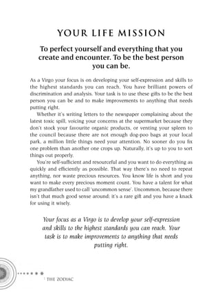 YOU R L IFE MIS S ION
   To perfect yourself and everything that you
   create and encounter. To be the best person
                   you can be.
As a Virgo your focus is on developing your self-expression and skills to
the highest standards you can reach. You have brilliant powers of
discrimination and analysis. Your task is to use these gifts to be the best
person you can be and to make improvements to anything that needs
putting right.
   Whether it’s writing letters to the newspaper complaining about the
latest toxic spill, voicing your concerns at the supermarket because they
don’t stock your favourite organic products, or venting your spleen to
the council because there are not enough dog-poo bags at your local
park, a million little things need your attention. No sooner do you ﬁx
one problem than another one crops up. Naturally, it’s up to you to sort
things out properly.
   You’re self-sufﬁcient and resourceful and you want to do everything as
quickly and efﬁciently as possible. That way there’s no need to repeat
anything, nor waste precious resources. You know life is short and you
want to make every precious moment count. You have a talent for what
my grandfather used to call ‘uncommon sense’. Uncommon, because there
isn’t that much good sense around; it’s a rare gift and you have a knack
for using it wisely.


     Your focus as a Virgo is to develop your self-expression
     and skills to the highest standards you can reach. Your
      task is to make improvements to anything that needs
                           putting right.




     F THE ZODIAC
 