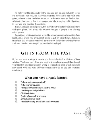 To fulﬁl your life mission to be the best you can be, you naturally focus
on essentials. For you, life is about priorities. You like to set your own
goals, achieve them, and then move on to the next item on the list. But
what often happens is that other people have the annoying habit of getting
in the way and causing disruptions.
   It’s not that you dislike people, but they often frustrate you and interfere
with your plans. You especially become annoyed if people start playing
mind games.
   Sometimes relationships can seem like an unnecessary distraction. You
feel happier when you are just left alone to get on with things. But does
this mean you are destined to be a hermit? How can you be true to yourself
and also develop meaningful personal relationships?



          GIFTS FROM THE PAST
If you are born a Virgo it means you have inherited a lifetime of Leo
wisdom. You know everything you need to know about yourself. Leo forged
your identity and individuality, laying a foundation upon which you will
now build. Now you want to be of service and to do all you can to attain
excellence.


              What you have already learned
         To have a strong sense of self
         To be your own person
         That you are essentially a creative being
         To value your independence
         Clarity of vision
         To give of yourself generously
         Keen observation skills
         That overlooking details can cause problems
 