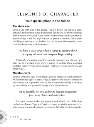 ELEMENTS OF CHARACTER
             Your special place in the zodiac
The sixth sign
Virgo is the sixth sign of the zodiac. The ﬁrst half of the zodiac is about
personal development, while the six signs that follow are more concerned
with the wider world, with social issues, relationships and the community.
Because Virgo is the last sign to focus on personal matters, and in order
to fulﬁl your mission to be the best you can be, you feel compelled to act
now. You know time is of the essence.

     You have a sixth sense when it comes to spotting those
        annoying mistakes that everyone keeps making.

   This is why it’s so important for you to be organised and efﬁcient, and
why you have a sixth sense when it comes to spotting those annoying
mistakes that everyone keeps making—that is, everyone except you and
other Virgos.
Mutable earth
Virgo is a mutable sign, which means you are changeable and adaptable.
All four mutable signs—Gemini, Virgo, Sagittarius and Pisces—are restless
and ﬂexible, but Virgo is the least so, because your mutability is balanced
by the stability and grounded energy of the earth element.

      You’re probably not into collecting because possessions
                just create clutter and collect dust.

   The earth element makes you practical and reliable, but of the three
earth signs—Taurus, Virgo and Capricorn—your sign is the least concerned
with money, status and material possessions. With the possible exception




     F THE ZODIAC
 