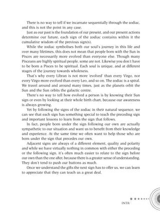 There is no way to tell if we incarnate sequentially through the zodiac,
and this is not the point in any case.
    Just as our past is the foundation of our present, and our present actions
determine our future, each sign of the zodiac contains within it the
cumulative wisdom of the previous sign(s).
    While the zodiac symbolises both our soul’s journey in this life and
over many lifetimes, this does not mean that people born with the Sun in
Pisces are necessarily more evolved than everyone else. Though many
Pisceans are highly spiritual people, some are not. Likewise you don’t have
to be born a Pisces to be spiritual. Each soul is unique, and at different
stages of the journey towards wholeness.
    That’s why every Libran is not more ‘evolved’ than every Virgo, nor
every Virgo more evolved than every Leo, and so on. The zodiac is a spiral.
We travel around and around many times, just as the planets orbit the
Sun and the Sun orbits the galactic centre.
    There’s no way to tell how evolved a person is by knowing their Sun
sign or even by looking at their whole birth chart, because our awareness
is always growing.
    Yet by following the signs of the zodiac in their natural sequence, we
can see that each sign has something special to teach the preceding sign
and important lessons to learn from the sign that follows.
    In fact, people born under the sign following our own are actually
sympathetic to our situation and want us to beneﬁt from their knowledge
and experience. At the same time we often want to help those who are
born under the sign that precedes our own.
    Adjacent signs are always of a different element, quality and polarity
and while we have virtually nothing in common with either the preceding
or the following sign, it’s often much easier to relate to the sign before
our own than the one after, because there is a greater sense of understanding.
They don’t tend to push our buttons as much.
    Once we understand the gifts the next sign has to offer us, we can learn
to appreciate that they can teach us a great deal.




                                                                 INTRO
 