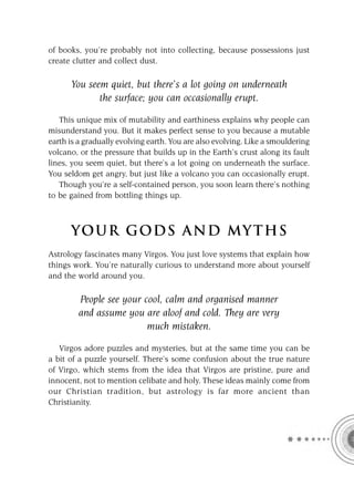 of books, you’re probably not into collecting, because possessions just
create clutter and collect dust.

      You seem quiet, but there’s a lot going on underneath
             the surface; you can occasionally erupt.

   This unique mix of mutability and earthiness explains why people can
misunderstand you. But it makes perfect sense to you because a mutable
earth is a gradually evolving earth. You are also evolving. Like a smouldering
volcano, or the pressure that builds up in the Earth’s crust along its fault
lines, you seem quiet, but there’s a lot going on underneath the surface.
You seldom get angry, but just like a volcano you can occasionally erupt.
   Though you’re a self-contained person, you soon learn there’s nothing
to be gained from bottling things up.



      YOU R GOD S AND MY T H S
Astrology fascinates many Virgos. You just love systems that explain how
things work. You’re naturally curious to understand more about yourself
and the world around you.

         People see your cool, calm and organised manner
         and assume you are aloof and cold. They are very
                          much mistaken.

   Virgos adore puzzles and mysteries, but at the same time you can be
a bit of a puzzle yourself. There’s some confusion about the true nature
of Virgo, which stems from the idea that Virgos are pristine, pure and
innocent, not to mention celibate and holy. These ideas mainly come from
our Christian tradition, but astrology is far more ancient than
Christianity.
 