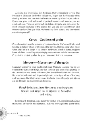 Actually, it’s wholeness, not holiness, that’s important to you. But
because of Christian and other inﬂuences, Virgos can have issues when
dealing with sex and matters can be made worse by others’ expectations.
People see your cool, calm and organised manner and assume you are
aloof and cold. They are very much mistaken. Actually, you are one of the
most sensual creatures of the zodiac, but you are also an introvert and
somewhat shy. Often you hide your sexuality from others, and sometimes
even from yourself.


                  Ceres—Goddess of grain
Ceres/Demeter1, was the goddess of crops and grain. She’s usually pictured
holding a stalk of wheat symbolising the harvest. Harvest time takes place
when the Sun is in Virgo. It’s a time of hard work, which is something you
know all about. Most Virgos care deeply about animals and the environment.
Ceres is the perfect symbol for your passionate interest in nature.


            Mercury—Messenger of the gods
Mercury/Hermes2 is your traditional ruler. Mercury teaches you to see
beneath the surface of things. He was the only god who could journey to
the Underworld and return unharmed, but he was best known as a trickster.
He rules both Gemini and Virgo and gives to both signs a love of learning
and language. But that’s where any similarity ends. Geminis and Virgos
are as different as dragonﬂies and onions.


       Though both signs share Mercury as a ruling planet,
         Geminis and Virgos are as different as butterﬂies
                          and onions.

   Geminis will debate an issue purely for the fun of it, sometimes changing
their point of view in mid-sentence. But you only argue the point when




     F THE ZODIAC
 