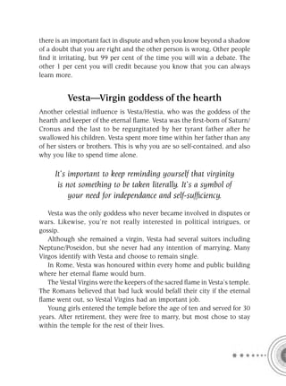there is an important fact in dispute and when you know beyond a shadow
of a doubt that you are right and the other person is wrong. Other people
ﬁnd it irritating, but 99 per cent of the time you will win a debate. The
other 1 per cent you will credit because you know that you can always
learn more.


          Vesta—Virgin goddess of the hearth
Another celestial inﬂuence is Vesta/Hestia, who was the goddess of the
hearth and keeper of the eternal ﬂame. Vesta was the ﬁrst-born of Saturn/
Cronus and the last to be regurgitated by her tyrant father after he
swallowed his children. Vesta spent more time within her father than any
of her sisters or brothers. This is why you are so self-contained, and also
why you like to spend time alone.

     It’s important to keep reminding yourself that virginity
      is not something to be taken literally. It’s a symbol of
          your need for independance and self-sufﬁciency.

   Vesta was the only goddess who never became involved in disputes or
wars. Likewise, you’re not really interested in political intrigues, or
gossip.
   Although she remained a virgin, Vesta had several suitors including
Neptune/Poseidon, but she never had any intention of marrying. Many
Virgos identify with Vesta and choose to remain single.
   In Rome, Vesta was honoured within every home and public building
where her eternal ﬂame would burn.
   The Vestal Virgins were the keepers of the sacred ﬂame in Vesta’s temple.
The Romans believed that bad luck would befall their city if the eternal
ﬂame went out, so Vestal Virgins had an important job.
   Young girls entered the temple before the age of ten and served for 30
years. After retirement, they were free to marry, but most chose to stay
within the temple for the rest of their lives.
 