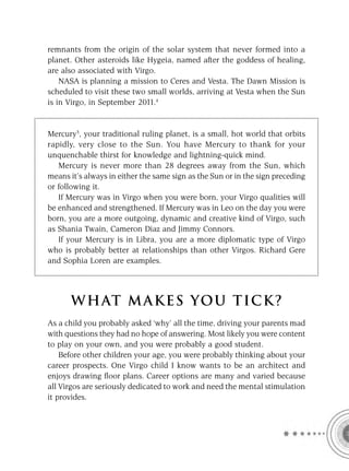 remnants from the origin of the solar system that never formed into a
planet. Other asteroids like Hygeia, named after the goddess of healing,
are also associated with Virgo.
    NASA is planning a mission to Ceres and Vesta. The Dawn Mission is
scheduled to visit these two small worlds, arriving at Vesta when the Sun
is in Virgo, in September 2011.4


Mercury5, your traditional ruling planet, is a small, hot world that orbits
rapidly, very close to the Sun. You have Mercury to thank for your
unquenchable thirst for knowledge and lightning-quick mind.
   Mercury is never more than 28 degrees away from the Sun, which
means it’s always in either the same sign as the Sun or in the sign preceding
or following it.
   If Mercury was in Virgo when you were born, your Virgo qualities will
be enhanced and strengthened. If Mercury was in Leo on the day you were
born, you are a more outgoing, dynamic and creative kind of Virgo, such
as Shania Twain, Cameron Diaz and Jimmy Connors.
   If your Mercury is in Libra, you are a more diplomatic type of Virgo
who is probably better at relationships than other Virgos. Richard Gere
and Sophia Loren are examples.




      W HAT M AK ES YO U T IC K ?
As a child you probably asked ‘why’ all the time, driving your parents mad
with questions they had no hope of answering. Most likely you were content
to play on your own, and you were probably a good student.
    Before other children your age, you were probably thinking about your
career prospects. One Virgo child I know wants to be an architect and
enjoys drawing ﬂoor plans. Career options are many and varied because
all Virgos are seriously dedicated to work and need the mental stimulation
it provides.
 