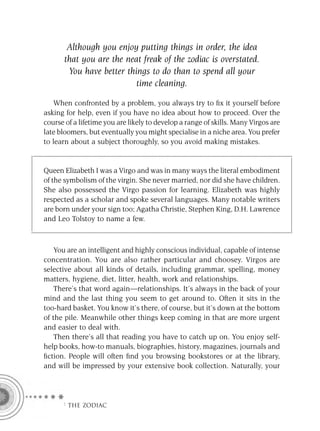 Although you enjoy putting things in order, the idea
       that you are the neat freak of the zodiac is overstated.
        You have better things to do than to spend all your
                           time cleaning.

    When confronted by a problem, you always try to ﬁx it yourself before
asking for help, even if you have no idea about how to proceed. Over the
course of a lifetime you are likely to develop a range of skills. Many Virgos are
late bloomers, but eventually you might specialise in a niche area. You prefer
to learn about a subject thoroughly, so you avoid making mistakes.


Queen Elizabeth I was a Virgo and was in many ways the literal embodiment
of the symbolism of the virgin. She never married, nor did she have children.
She also possessed the Virgo passion for learning. Elizabeth was highly
respected as a scholar and spoke several languages. Many notable writers
are born under your sign too; Agatha Christie, Stephen King, D.H. Lawrence
and Leo Tolstoy to name a few.



    You are an intelligent and highly conscious individual, capable of intense
concentration. You are also rather particular and choosey. Virgos are
selective about all kinds of details, including grammar, spelling, money
matters, hygiene, diet, litter, health, work and relationships.
    There’s that word again—relationships. It’s always in the back of your
mind and the last thing you seem to get around to. Often it sits in the
too-hard basket. You know it’s there, of course, but it’s down at the bottom
of the pile. Meanwhile other things keep coming in that are more urgent
and easier to deal with.
    Then there’s all that reading you have to catch up on. You enjoy self-
help books, how-to manuals, biographies, history, magazines, journals and
ﬁction. People will often ﬁnd you browsing bookstores or at the library,
and will be impressed by your extensive book collection. Naturally, your




      F THE ZODIAC
 
