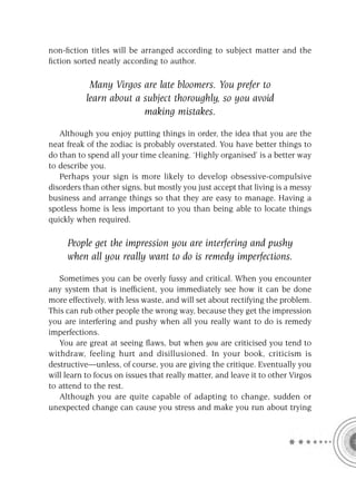 non-ﬁction titles will be arranged according to subject matter and the
ﬁction sorted neatly according to author.

            Many Virgos are late bloomers. You prefer to
           learn about a subject thoroughly, so you avoid
                         making mistakes.

   Although you enjoy putting things in order, the idea that you are the
neat freak of the zodiac is probably overstated. You have better things to
do than to spend all your time cleaning. ‘Highly organised’ is a better way
to describe you.
   Perhaps your sign is more likely to develop obsessive-compulsive
disorders than other signs, but mostly you just accept that living is a messy
business and arrange things so that they are easy to manage. Having a
spotless home is less important to you than being able to locate things
quickly when required.

     People get the impression you are interfering and pushy
     when all you really want to do is remedy imperfections.

   Sometimes you can be overly fussy and critical. When you encounter
any system that is inefﬁcient, you immediately see how it can be done
more effectively, with less waste, and will set about rectifying the problem.
This can rub other people the wrong way, because they get the impression
you are interfering and pushy when all you really want to do is remedy
imperfections.
   You are great at seeing ﬂaws, but when you are criticised you tend to
withdraw, feeling hurt and disillusioned. In your book, criticism is
destructive—unless, of course, you are giving the critique. Eventually you
will learn to focus on issues that really matter, and leave it to other Virgos
to attend to the rest.
   Although you are quite capable of adapting to change, sudden or
unexpected change can cause you stress and make you run about trying
 