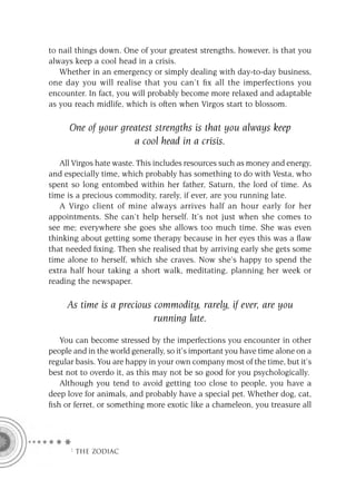 to nail things down. One of your greatest strengths, however, is that you
always keep a cool head in a crisis.
   Whether in an emergency or simply dealing with day-to-day business,
one day you will realise that you can’t ﬁx all the imperfections you
encounter. In fact, you will probably become more relaxed and adaptable
as you reach midlife, which is often when Virgos start to blossom.

      One of your greatest strengths is that you always keep
                     a cool head in a crisis.

   All Virgos hate waste. This includes resources such as money and energy,
and especially time, which probably has something to do with Vesta, who
spent so long entombed within her father, Saturn, the lord of time. As
time is a precious commodity, rarely, if ever, are you running late.
   A Virgo client of mine always arrives half an hour early for her
appointments. She can’t help herself. It’s not just when she comes to
see me; everywhere she goes she allows too much time. She was even
thinking about getting some therapy because in her eyes this was a ﬂaw
that needed ﬁxing. Then she realised that by arriving early she gets some
time alone to herself, which she craves. Now she’s happy to spend the
extra half hour taking a short walk, meditating, planning her week or
reading the newspaper.

     As time is a precious commodity, rarely, if ever, are you
                           running late.
   You can become stressed by the imperfections you encounter in other
people and in the world generally, so it’s important you have time alone on a
regular basis. You are happy in your own company most of the time, but it’s
best not to overdo it, as this may not be so good for you psychologically.
   Although you tend to avoid getting too close to people, you have a
deep love for animals, and probably have a special pet. Whether dog, cat,
ﬁsh or ferret, or something more exotic like a chameleon, you treasure all




      F THE ZODIAC
 