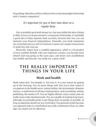 living things. But when and how will you form a truly meaningful relationship
with a human companion?

           It’s important for you to have time alone on a
                            regular basis.

   You’re probably good with money too, but may dislike the idea of being
in debt. If ever you do get around to a long-term relationship, it’s probably
a good idea to keep separate bank accounts, because that way you can
maintain your ﬁnancial independence. Naturally, your bank statements
are reconciled and you will not hesitate to query any suspect transactions
or bank fees that crop up.
   Physically, Virgos have a youthful appearance, which is a by-product
of your youthful attitude. Like your Capricorn cousins, you become more
relaxed and easy-going as the years pass, and retain your youthfulness
into midlife and beyond. You really are a great catch!


       T HE REA L LY IMPORTAN T
        THI NGS IN YO U R L IFE
                         Work and health
Work comes ﬁrst. You breathe it. You love it. It’s your reason for getting
up in the morning. You do many things well, but you’re best suited to
occupations in the health sector, animal welfare, the environment, domestic
services, or professions involving communication, such as teaching, writing,
publishing, the media or IT. You are highly efﬁcient, enjoy variety and can
tackle many tasks simultaneously. You are capable of working long hours,
although you probably prefer to get things done as quickly as possible, as
long as important details are not overlooked. You generate results because
you approach tasks in a methodical way with a minimum of fuss; no other
sign can match you for efﬁciency.
 