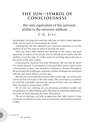 T HE S U N — S YM BOL OF
             CON S CIOU S N E S S
      ‘. . . the only equivalent of the universe
           within is the universe without . . .’
                       C.G. JUNG
Psychologist Carl Jung once said that only here on Earth, where opposites
clash, can the level of consciousness be raised.3
    Astrologically, the Sun represents our conscious awareness, so it’s the
qualities of our Sun sign we strive to develop the most.
    There are many other planets and asteroids in the zodiac, and each
represents an aspect of our psyche, but we identify most closely with the
qualities of our Sun sign. It’s at the centre of our being, just as the Sun is
the centre of the solar system.
    Consciousness, however, has some limitations. We can only be aware
of a certain amount of information at any given time and we cannot force
consciousness to grow. Our awareness continues to develop throughout
life as we meet life’s challenges, and many of these challenges are associated
with the sign which follows our Sun sign.
    Because we tend to identify so much with our Sun sign, we can become
convinced that our reality is the only reality. This can result in a tendency
to avoid the unfamiliar and become critical of those who are different,
often resulting in unnecessary conﬂict.
    We do this not realising we are attracting unfamiliar people and
circumstances in order to help us grow. The more we resist these experiences,
the more we keep repeating the same old patterns.
    The art of astrology can help us appreciate that other points of view
can be just as valid as our own, raise our awareness and minimise potential
conﬂict.




      F THE ZODIAC
 