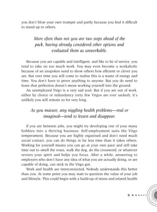 you don’t blow your own trumpet and partly because you ﬁnd it difﬁcult
to stand up to others.


        More often than not you are two steps ahead of the
        pack, having already considered other options and
                  evaluated them as unworkable.

   Because you are capable and intelligent, and like to be of service, you
tend to take on too much work. You may even become a workaholic
because of an unspoken need to show others how efﬁcient or clever you
are. But over time you will come to realise this is a waste of energy and
time. You don’t have to prove anything to anyone. But you do need to
learn that perfection doesn’t mean working yourself into the ground.
   An unemployed Virgo is a very sad soul. But if you are out of work,
either by choice or redundancy (very few Virgos are ever sacked), it’s
unlikely you will remain so for very long.

     As you mature, any niggling health problems—real or
           imagined—tend to lessen and disappear.

   If you are between jobs, you might try developing one of your many
hobbies into a thriving business. Self-employment suits the Virgo
temperament. Because you are highly organised and don’t need much
social contact, you can do things in far less time than it takes others.
Working for yourself means you can go at your own pace and still take
time out to smell the roses, walk the dog, do the crossword, or whatever
revives your spirit and helps you focus. After a while, answering to
employers who don’t have any idea of what you are actually doing, or are
capable of doing, can stick in the Virgo gut.
   Work and health are interconnected. Nobody understands this better
than you. At some point you may start to question the value of your job
and lifestyle. This could begin with a build-up of stress and related health
 