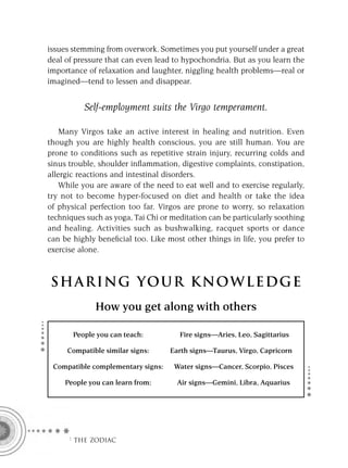 issues stemming from overwork. Sometimes you put yourself under a great
deal of pressure that can even lead to hypochondria. But as you learn the
importance of relaxation and laughter, niggling health problems—real or
imagined—tend to lessen and disappear.


          Self-employment suits the Virgo temperament.

    Many Virgos take an active interest in healing and nutrition. Even
though you are highly health conscious, you are still human. You are
prone to conditions such as repetitive strain injury, recurring colds and
sinus trouble, shoulder inﬂammation, digestive complaints, constipation,
allergic reactions and intestinal disorders.
    While you are aware of the need to eat well and to exercise regularly,
try not to become hyper-focused on diet and health or take the idea
of physical perfection too far. Virgos are prone to worry, so relaxation
techniques such as yoga, Tai Chi or meditation can be particularly soothing
and healing. Activities such as bushwalking, racquet sports or dance
can be highly beneﬁcial too. Like most other things in life, you prefer to
exercise alone.



S HA RI NG YOU R K NO W L E D G E
              How you get along with others

       People you can teach:          Fire signs—Aries, Leo, Sagittarius

     Compatible similar signs:     Earth signs—Taurus, Virgo, Capricorn

 Compatible complementary signs:    Water signs—Cancer, Scorpio, Pisces

     People you can learn from:      Air signs—Gemini, Libra, Aquarius




     F THE ZODIAC
 