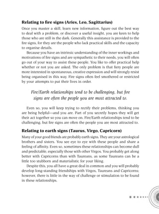 Relating to ﬁre signs (Aries, Leo, Sagittarius)
Once you master a skill, learn new information, ﬁgure out the best way
to deal with a problem, or discover a useful insight, you are keen to help
those who are still in the dark. Generally this assistance is provided to the
ﬁre signs, for they are the people who lack practical skills and the capacity
to organise details.
   Because you have an intrinsic understanding of the inner workings and
motivations of ﬁre signs and are sympathetic to their needs, you will often
go out of your way to assist these people. You like to offer practical help
whether or not you are asked. The only problem is that ﬁery people are
more interested in spontaneous, creative expression and will strongly resist
being organised in this way. Fire signs often feel smothered or restricted
by your attempts to put their lives in order.

      Fire/Earth relationships tend to be challenging, but ﬁre
       signs are often the people you are most attracted to.

   Even so, you will keep trying to rectify their problems, thinking you
are being helpful—and you are. Part of you secretly hopes they will get
their act together so you can move on. Fire/Earth relationships tend to be
challenging, but ﬁre signs are often the people you are most attracted to.

Relating to earth signs (Taurus, Virgo, Capricorn)
Many of your good friends are probably earth signs. They are your astrological
brothers and sisters. You see eye to eye with these people and share a
feeling of afﬁnity. Even so, sometimes these relationships can become dull
and predictable, especially those with other Virgos. You probably get along
better with Capricorns than with Taureans, as some Taureans can be a
little too stubborn and materialistic for your liking.
    Despite this, you all have a great deal in common and you will probably
develop long-standing friendships with Virgos, Taureans and Capricorns;
however, there is little in the way of challenge or stimulation to be found
in these relationships.
 