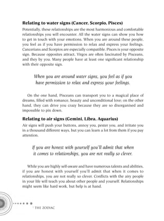 Relating to water signs (Cancer, Scorpio, Pisces)
Potentially, these relationships are the most harmonious and comfortable
relationships you will encounter. All the water signs can show you how
to get in touch with your emotions. When you are around these people,
you feel as if you have permission to relax and express your feelings.
Cancerians and Scorpios are especially compatible. Pisces is your opposite
sign. Because opposites attract, Virgos are often fascinated by Pisceans,
and they by you. Many people have at least one signiﬁcant relationship
with their opposite sign.


       When you are around water signs, you feel as if you
       have permission to relax and express your feelings.

   On the one hand, Pisceans can transport you to a magical place of
dreams, ﬁlled with romance, beauty and unconditional love; on the other
hand, they can drive you crazy because they are so disorganised and
impossible to pin down.

Relating to air signs (Gemini, Libra, Aquarius)
Air signs will push your buttons, annoy you, pester you, and irritate you
in a thousand different ways, but you can learn a lot from them if you pay
attention.


      If you are honest with yourself you’ll admit that when
       it comes to relationships, you are not really so clever.

    While you are highly self-aware and have numerous talents and abilities,
if you are honest with yourself you’ll admit that when it comes to
relationships, you are not really so clever. Conﬂicts with the airy people
in your life will teach you about other people and yourself. Relationships
might seem like hard work, but help is at hand.




     F THE ZODIAC
 