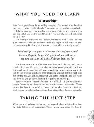 W HAT YOU N EED TO L E AR N
                           Relationships
Let’s face it, people can be incredibly annoying. You would rather be alone
than put up with people who don’t measure up to your high standards.
   Relationships are your number one source of stress, and because they
can be painful, you tend to avoid them, but you can take this self-sufﬁciency
thing too far.
   The more you withdraw, and the less you interact with others, the more
your tolerance and social skills diminish. You might as well join a convent
or a monastery. But hang on a minute; is that what you really want?

     Relationships are your number one source of stress, and
      because they can be painful, you tend to avoid them,
        but you can take this self-sufﬁciency thing too far.

    You have so much to offer. You need love and affection and, yes, a
relationship, just like everyone else. At some point you will reach the
bottom of your in-tray. You will have attended to everything on your to-do
list. In the process, you have been preparing yourself for this next step.
You are the best you can be. But when you get to that point and feel ready,
just how do you go about ﬁnding that perfect relationship?
    Because of your natural shyness, it is difﬁcult for you to approach
people. You often agonise over the best way to start a conversation. You’re
unsure just how to establish a connection, so what happens is that you
tend to analyse relationships rather than letting them happen naturally.


        TA KI NG THE NE XT S T E P
What you need to know is that you can learn all about relationships from
Geminis, Librans and Aquarians. These people can show you how to
 
