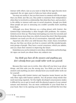 interact with others. Just as you want to help the ﬁre signs become more
organised, the air signs want to help you learn about people.
    You may not realise it, but you have more in common with the air signs
than you think. Just like you, they prefer to maintain their independence
when they’re involved in a relationship. But what they have, and you don’t,
is the ability to interact with ease in social situations, though you think
these people are just so annoying you couldn’t possibly learn anything
from them.
    Although you share Mercury as a ruling planet with Gemini, the
Gemini/Virgo relationship is often fraught with problems. For starters,
Geminis never shut up. They keep interrupting you every ﬁve seconds and
think they know more than you, which of course they don’t! But these pesky
tricksters can teach you the art of conversation, especially small talk.
    Aquarians also drive you wild because they create chaos everywhere
they go, but they can show you how to connect with like-minded people,
even groups of people. They have a social conscience, which you admire,
and you share their interest in improving the future.
    Sometimes you can be resistant to new ideas, information and technology.
Air signs can teach you about these airy subjects too.


      You think you have all the answers and anything you
     don’t already know you would rather work out yourself.

    Because they want you to evolve, they often tell you how to go about
things, and that rubs you the wrong way. You think you have all the
answers and anything you don’t already know you would rather work out
for yourself.
    Virgo along with Gemini (twins) and Aquarius (water bearer) are the
only three signs with human symbols. You all possess sharp minds that
need exercising regularly. Yet this highly developed consciousness makes
it difﬁcult for you to get in touch with the physical aspects of your animal
natures and emotions. You are more comfortable in your head than in
your heart. But it is by opening your heart that you will ﬁnd the love that




     F THE ZODIAC
 
