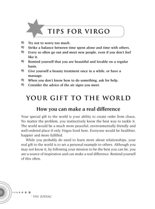 TI P S FOR VIR G O
    Try not to worry too much.
    Strike a balance between time spent alone and time with others.
    Every so often go out and meet new people, even if you don’t feel
    like it.
    Remind yourself that you are beautiful and lovable on a regular
    basis.
    Give yourself a beauty treatment once in a while, or have a
    massage.
    When you don’t know how to do something, ask for help.
    Consider the advice of the air signs you meet.



   YOUR GI F T TO TH E WOR L D
          How you can make a real difference
Your special gift to the world is your ability to create order from chaos.
No matter the problem, you instinctively know the best way to tackle it.
The world would be a much more peaceful, environmentally friendly and
well-ordered place if only Virgos lived here. Everyone would be healthier,
happier and more fulﬁlled.
    While you probably do need to learn more about relationships, your
real gift to the world is to set a personal example to others. Although you
may not know it, by following your mission to be the best you can be, you
are a source of inspiration and can make a real difference. Remind yourself
of this often.




     F THE ZODIAC
 
