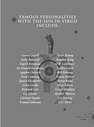 FA MOUS PERSONALITIES
WITH THE SUN IN VIRGO
      I NCLU DE :




    Lauren Bacall      Sister Kenny
   Anne Bancroft       Stephen King
  Ingrid Bergman      D.H. Lawrence
Sir Donald Bradman     Sophia Loren
   Agatha Christie      Bill Murray
    Sean Connery       Keanu Reeves
  Queen Elizabeth I     Kevin Rudd
     Greta Garbo       Peter Sellers
    Richard Gere      Victor Meldrew
      Liz Greene      Mother Theresa
   Chrissie Hynde       Leo Tolstoy
  Samuel Johnson         H.G. Wells


                                         135

                                       VIRGO
 