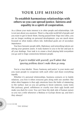 YOU R L IFE MIS S ION
   To establish harmonious relationships with
  others so you can spread justice, fairness and
        equality in a spirit of cooperation.
As a Libran your main interest is in other people and relationships. Life
is not just about you anymore. There’s a big wide world full of people and
you want to get to know them. Having passed from Virgo into Libra, you
are no longer working on personal development, you are much more
focused on what makes others tick. Individual goals are of secondary
importance.
    You have fantastic people skills. Diplomacy and networking talents are
among your greatest assets. It truly matters to you to be fair and just in
all your dealings. Your task is to create a level playing ﬁeld everywhere
you go and to forge connections between people.


        If you’re truthful with yourself, you’ll admit that
         ignoring problems doesn’t make them go away.

   You’re a true idealist. ‘Peace, harmony and justice’ is your motto and
you want people to cooperate with each other and share everything
equally.
   Whether it’s personal relationships, business contacts or in family
relations, you love it when everyone gets along with one another. But
what often happens is that ugly emotions have the habit of simmering
to the surface. Just as you are getting to know someone, nasty traits
like jealousy, greed, selﬁshness or cruelty rear their ugly heads and
make you duck for cover. You can’t bear the dark side of human nature
so you run a mile whenever a Medusa or Cyclops shows up, and don’t
they always?




     F THE ZODIAC
 