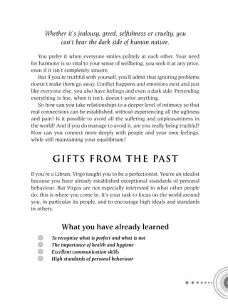 Whether it’s jealousy, greed, selﬁshness or cruelty, you
           can’t bear the dark side of human nature.

    You prefer it when everyone smiles politely at each other. Your need
for harmony is so vital to your sense of wellbeing, you seek it at any price,
even if it isn’t completely sincere.
    But if you’re truthful with yourself, you’ll admit that ignoring problems
doesn’t make them go away. Conﬂict happens and emotions exist and just
like everyone else, you also have feelings and even a dark side. Pretending
everything is ﬁne, when it isn’t, doesn’t solve anything.
    So how can you take relationships to a deeper level of intimacy so that
real connections can be established, without experiencing all the ugliness
and pain? Is it possible to avoid all the suffering and unpleasantness in
the world? And if you do manage to avoid it, are you really being truthful?
How can you connect more deeply with people and your own feelings,
while still maintaining your equilibrium?


         GIFTS FROM THE PAST
If you’re a Libran, Virgo taught you to be a perfectionist. You’re an idealist
because you have already established exceptional standards of personal
behaviour. But Virgos are not especially interested in what other people
do; this is where you come in. It’s your task to focus on the world around
you, in particular its people, and to encourage high ideals and standards
in others.


              What you have already learned
         To recognise what is perfect and what is not
         The importance of health and hygiene
         Excellent communication skills
         High standards of personal behaviour
 