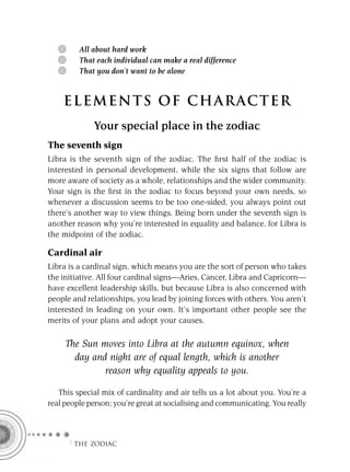 All about hard work
         That each individual can make a real difference
         That you don’t want to be alone


    ELEMENTS OF CHARACTER
             Your special place in the zodiac
The seventh sign
Libra is the seventh sign of the zodiac. The ﬁrst half of the zodiac is
interested in personal development, while the six signs that follow are
more aware of society as a whole, relationships and the wider community.
Your sign is the ﬁrst in the zodiac to focus beyond your own needs, so
whenever a discussion seems to be too one-sided, you always point out
there’s another way to view things. Being born under the seventh sign is
another reason why you’re interested in equality and balance, for Libra is
the midpoint of the zodiac.

Cardinal air
Libra is a cardinal sign, which means you are the sort of person who takes
the initiative. All four cardinal signs—Aries, Cancer, Libra and Capricorn—
have excellent leadership skills, but because Libra is also concerned with
people and relationships, you lead by joining forces with others. You aren’t
interested in leading on your own. It’s important other people see the
merits of your plans and adopt your causes.

     The Sun moves into Libra at the autumn equinox, when
       day and night are of equal length, which is another
              reason why equality appeals to you.

   This special mix of cardinality and air tells us a lot about you. You’re a
real people person; you’re great at socialising and communicating. You really



      F THE ZODIAC
 