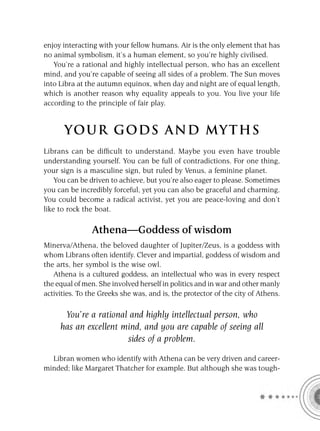 enjoy interacting with your fellow humans. Air is the only element that has
no animal symbolism, it’s a human element, so you’re highly civilised.
   You’re a rational and highly intellectual person, who has an excellent
mind, and you’re capable of seeing all sides of a problem. The Sun moves
into Libra at the autumn equinox, when day and night are of equal length,
which is another reason why equality appeals to you. You live your life
according to the principle of fair play.


      YOU R GOD S AND MY T H S
Librans can be difﬁcult to understand. Maybe you even have trouble
understanding yourself. You can be full of contradictions. For one thing,
your sign is a masculine sign, but ruled by Venus, a feminine planet.
    You can be driven to achieve, but you’re also eager to please. Sometimes
you can be incredibly forceful, yet you can also be graceful and charming.
You could become a radical activist, yet you are peace-loving and don’t
like to rock the boat.

                Athena—Goddess of wisdom
Minerva/Athena, the beloved daughter of Jupiter/Zeus, is a goddess with
whom Librans often identify. Clever and impartial, goddess of wisdom and
the arts, her symbol is the wise owl.
   Athena is a cultured goddess, an intellectual who was in every respect
the equal of men. She involved herself in politics and in war and other manly
activities. To the Greeks she was, and is, the protector of the city of Athens.

      You’re a rational and highly intellectual person, who
     has an excellent mind, and you are capable of seeing all
                       sides of a problem.

  Libran women who identify with Athena can be very driven and career-
minded; like Margaret Thatcher for example. But although she was tough-
 