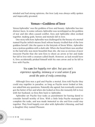 minded and had strong opinions, the Iron Lady was always softly spoken
and impeccably groomed.


                   Venus—Goddess of love
Venus/Aphrodite1 was the goddess of love and beauty. Aphrodite has two
distinct faces. In some cultures Aphrodite was worshipped as the goddess
of war and she often caused conﬂict. Eros and Aphrodite often worked
together, making gods, heroes and mortals fall in love.
    One story tells how Aphrodite was challenged by the beauty of a mortal
named Psyche (which means Soul) whose beauty rivalled that of the love
goddess herself. Like the queen in the fairytale of Snow White, Aphrodite
was a jealous goddess with a dark side. When she heard there was another
in the land who was more beautiful than she, she was so envious of poor
innocent Psyche that she sent Eros to shoot an arrow at her and make
her fall in love with a creature called Death. However, as luck would have
it, Eros accidentally pricked himself with his own arrow and so he fell in
love with Psyche.

          You can live happily ever after, but you can’t
       experience equality, intimacy or a soul union if you
               avoid the pain of truly connecting.

   Although Eros was a god and Psyche a mortal, Eros told Psyche they
could stay together in paradise, so long as Psyche never looked at him,
nor asked him any questions. Naturally she agreed, but eventually curiosity
got the better of her and when she looked at Eros she instantly fell in love
with her husband, so Eros ﬂew back to Aphrodite.
   Aphrodite set Psyche four tasks as punishment for having dared to
consider herself worthy of Eros. With a little help Psyche managed to
complete the tasks, and was made immortal so she and Eros could stay
together. They lived happily ever after with Aphrodite’s blessing, and had
a daughter they named Pleasure.




     F THE ZODIAC
 
