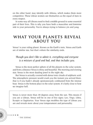 on the other hand, may identify with Athena, which makes them more
competitive. These Libran women see themselves as the equal of men in
every respect.
   In some way all Librans need to ﬁnd a middle ground in some essential
part of their lives. This is why you have both a masculine and feminine
side to your personality. You’re always trying to balance yin and yang.



W H AT YO U R P L A N E T S R E V E A L
         A BO U T YO U
Venus2 is your ruling planet. Known as the Earth’s twin, Venus and Earth
are of similar size, but that’s where the similarity ends.


   Though you don’t like to admit it, everything and everyone
      is a mixture of good and bad, and that includes you.

   Venus is the most perfect sphere of all the planets in the solar system,
and from a distance Venus is shiny and beautiful. The morning and evening
star, Venus is the most dazzling jewel in the night sky.
   But Venus is actually covered with dense toxic clouds of sulphuric acid.
The atmospheric pressure would crush you the instant you arrived there,
that is if you hadn’t already spontaneously combusted from the intense
heat. Venus is the hottest place in the solar system. It’s fairly close to how
we imagine hell.


Venus is never more than 48 degrees away from the sun. This means if
you are a Libran, Venus will be in one of ﬁve signs: Leo, Virgo, Libra,
Scorpio or Sagittarius. Your Venus sign modiﬁes the type of Libran you
are and reveals more about your temperament and personality.




      F THE ZODIAC
 