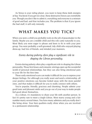 As Venus is your ruling planet, you want to keep these dark energies
at bay. You know if you get too close, these destructive forces can overwhelm
you. Though you don’t like to admit it, everything and everyone is a mixture
of good and bad, and that includes you. The problem is that if you ignore
the bad stuff, it will only intensify.


      W HAT M AK ES YO U T IC K ?
When you were a child you probably took on the job of peacemaker in the
family. Maybe you are a middle child and this role came naturally to you.
Most likely you were eager to please and keen to ﬁt in with your peer
group. You were probably a well-groomed, tidy child who enjoyed playing
dress-up, had lots of friends, and minded your manners.

       Events during puberty often play a signiﬁcant role in
                 shaping the Libran personality.

    Events during puberty often play a signiﬁcant role in shaping the Libran
personality. Those ﬁrst kisses and romantic stirrings open up the wonderful
world of personal relationships, but they can also bring emotional pain
to your life for the ﬁrst time.
    These early emotional scars can make it difﬁcult for you to express your
deeper feelings. For although you really want and need a relationship, all
your positive emotions can become locked away with the more painful
ones, and that makes it difﬁcult for you to really connect with others.
    You’re popular, friendly, gracious and charming. People admire your
good taste and pleasant smile and you go out of your way to make people
feel good about themselves.
    As a Libran, it’s mandatory to share your life with another person. In
fact it’s pretty rare to meet a single Libran. Most marry young and a fair
number marry several times. You have many admirers and you really don’t
like being alone. Your best qualities really shine when you are involved
in a permanent relationship.
 