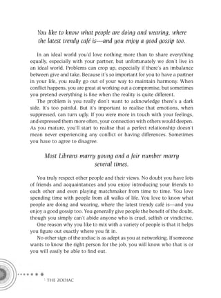 You like to know what people are doing and wearing, where
   the latest trendy café is—and you enjoy a good gossip too.

   In an ideal world you’d love nothing more than to share everything
equally, especially with your partner, but unfortunately we don’t live in
an ideal world. Problems can crop up, especially if there’s an imbalance
between give and take. Because it’s so important for you to have a partner
in your life, you really go out of your way to maintain harmony. When
conﬂict happens, you are great at working out a compromise, but sometimes
you pretend everything is ﬁne when the reality is quite different.
   The problem is you really don’t want to acknowledge there’s a dark
side. It’s too painful. But it’s important to realise that emotions, when
suppressed, can turn ugly. If you were more in touch with your feelings,
and expressed them more often, your connection with others would deepen.
As you mature, you’ll start to realise that a perfect relationship doesn’t
mean never experiencing any conﬂict or having differences. Sometimes
you have to agree to disagree.

      Most Librans marry young and a fair number marry
                        several times.

   You truly respect other people and their views. No doubt you have lots
of friends and acquaintances and you enjoy introducing your friends to
each other and even playing matchmaker from time to time. You love
spending time with people from all walks of life. You love to know what
people are doing and wearing, where the latest trendy café is—and you
enjoy a good gossip too. You generally give people the beneﬁt of the doubt,
though you simply can’t abide anyone who is cruel, selﬁsh or vindictive.
   One reason why you like to mix with a variety of people is that it helps
you ﬁgure out exactly where you ﬁt in.
   No other sign of the zodiac is as adept as you at networking. If someone
wants to know the right person for the job, you will know who that is or
you will easily be able to ﬁnd out.




     F THE ZODIAC
 