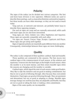 Polarity
The signs of the zodiac can be divided into various categories. The ﬁrst
and most basic division is into opposites. Different terms are used to
describe these pairings, such as masculine/feminine and positive/negative,
but these words can have other meanings, so they are not used so much
today.
   Yang and yin, or extrovert and introvert, are probably better ways to
describe these opposing energies.
   Fire and air signs are yang and are naturally extroverted; while earth
and water signs are yin and more introverted.
   Yang signs are: Aries, Gemini, Leo, Libra, Sagittarius and Aquarius.
These signs are naturally compatible with each other.
   Yin signs are: Taurus, Cancer, Virgo, Scorpio, Capricorn and Pisces.
These signs also get along well together.
   Signs of opposite polarity are essentially quite different from one another.
Consequently, relationships between these signs are more challenging.


                                 Quality
The zodiac is also composed of three qualities: cardinal, ﬁxed and mutable.
   These qualities are connected to the seasons. The Sun moves into
cardinal signs at the commencement of each season, at the solstices and
equinoxes. It moves into the ﬁxed signs at the height of each season, when
the weather is at its most intense, and then enters mutable signs when
the seasons are changing and the weather is variable.
   Cardinal signs, which signal the start of each season, make good leaders.
They like to take the initiative and are good at making commitments, but
they’re not so good at following through, often because they overcommit
themselves. Fixed signs are good at following through. They are persistent
and determined, but not so good at adapting to change. Mutable signs
manage change very well because they are adaptable and ﬂexible, but they
are not so good at taking the lead, or making a ﬁrm commitment.
   Signs of the same quality are incompatible.




      F THE ZODIAC
 
