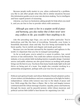 Because people really matter to you, when confronted by a problem,
you like to ask other people what they did in similar situations because
this information guides you in your own decision-making. You’re intelligent
and have superb powers of reasoning.
    Likewise, you have no hesitation asking people for help when you need
it, and you are ﬁrst in line to provide others with assistance.

      Although you want to live in a utopian world of peace
      and harmony, you also realise that if there never were
      any conﬂicts in life, you wouldn’t have anything to do.

   Like the preceding sign Virgo, you can be rather particular. You’re
meticulous and like the best of everything. Naturally, your home is
beautifully decorated, clean and tidy. You love being surrounded by the
ﬁnest quality. You’re stylish and elegant and exude good taste.
   Because you can become stressed by the injustice and ugliness in the
world, it’s important that you live in tranquil surroundings.
   As far as work goes, you’re suited to a career in politics, law, social
services or law enforcement. You could also achieve success in the beauty
industry, or in any artistic ﬁeld, including interior or graphic design. Customer
service and public relations are also good choices as working with people
brings out the best in you. You know that many hands make light work and
thrive on being part of a team. You might also consider working in a
partnership arrangement, perhaps with your true love by your side.


Political and spiritual leader and Libran Mahatma Ghandi adopted a policy
of non-violent civil disobedience and non-cooperation in his ﬁght for India’s
independence. Libran John Lennon was true to the ideals of peace and
love. With songs like Give Peace a Chance, War is Over and Imagine Lennon
communicated the Libran message of justice, equality, peace and harmony
through his music and by peaceful protest; while Libran musician and
political activist Bob Geldof is best known for organising Live Aid.
 
