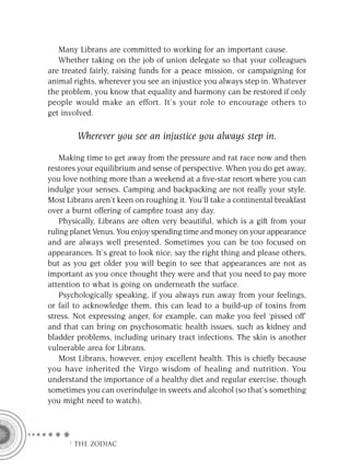 Many Librans are committed to working for an important cause.
   Whether taking on the job of union delegate so that your colleagues
are treated fairly, raising funds for a peace mission, or campaigning for
animal rights, wherever you see an injustice you always step in. Whatever
the problem, you know that equality and harmony can be restored if only
people would make an effort. It’s your role to encourage others to
get involved.

        Wherever you see an injustice you always step in.

    Making time to get away from the pressure and rat race now and then
restores your equilibrium and sense of perspective. When you do get away,
you love nothing more than a weekend at a ﬁve-star resort where you can
indulge your senses. Camping and backpacking are not really your style.
Most Librans aren’t keen on roughing it. You’ll take a continental breakfast
over a burnt offering of campﬁre toast any day.
    Physically, Librans are often very beautiful, which is a gift from your
ruling planet Venus. You enjoy spending time and money on your appearance
and are always well presented. Sometimes you can be too focused on
appearances. It’s great to look nice, say the right thing and please others,
but as you get older you will begin to see that appearances are not as
important as you once thought they were and that you need to pay more
attention to what is going on underneath the surface.
    Psychologically speaking, if you always run away from your feelings,
or fail to acknowledge them, this can lead to a build-up of toxins from
stress. Not expressing anger, for example, can make you feel ‘pissed off’
and that can bring on psychosomatic health issues, such as kidney and
bladder problems, including urinary tract infections. The skin is another
vulnerable area for Librans.
    Most Librans, however, enjoy excellent health. This is chieﬂy because
you have inherited the Virgo wisdom of healing and nutrition. You
understand the importance of a healthy diet and regular exercise, though
sometimes you can overindulge in sweets and alcohol (so that’s something
you might need to watch).




     F THE ZODIAC
 