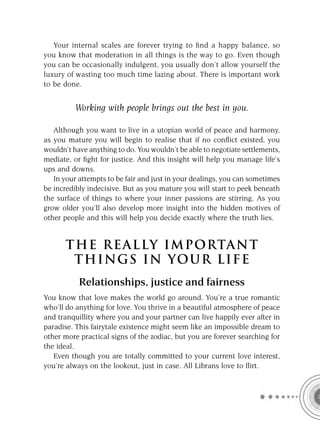 Your internal scales are forever trying to ﬁnd a happy balance, so
you know that moderation in all things is the way to go. Even though
you can be occasionally indulgent, you usually don’t allow yourself the
luxury of wasting too much time lazing about. There is important work
to be done.


          Working with people brings out the best in you.

   Although you want to live in a utopian world of peace and harmony,
as you mature you will begin to realise that if no conﬂict existed, you
wouldn’t have anything to do. You wouldn’t be able to negotiate settlements,
mediate, or ﬁght for justice. And this insight will help you manage life’s
ups and downs.
   In your attempts to be fair and just in your dealings, you can sometimes
be incredibly indecisive. But as you mature you will start to peek beneath
the surface of things to where your inner passions are stirring. As you
grow older you’ll also develop more insight into the hidden motives of
other people and this will help you decide exactly where the truth lies.


       T HE REA L LY IMPORTAN T
        THI NGS IN YO U R L IFE
           Relationships, justice and fairness
You know that love makes the world go around. You’re a true romantic
who’ll do anything for love. You thrive in a beautiful atmosphere of peace
and tranquillity where you and your partner can live happily ever after in
paradise. This fairytale existence might seem like an impossible dream to
other more practical signs of the zodiac, but you are forever searching for
the ideal.
   Even though you are totally committed to your current love interest,
you’re always on the lookout, just in case. All Librans love to ﬂirt.
 