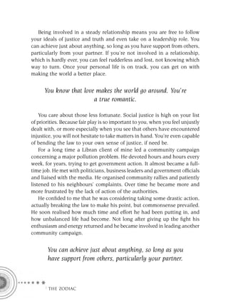 Being involved in a steady relationship means you are free to follow
your ideals of justice and truth and even take on a leadership role. You
can achieve just about anything, so long as you have support from others,
particularly from your partner. If you’re not involved in a relationship,
which is hardly ever, you can feel rudderless and lost, not knowing which
way to turn. Once your personal life is on track, you can get on with
making the world a better place.


      You know that love makes the world go around. You’re
                        a true romantic.

    You care about those less fortunate. Social justice is high on your list
of priorities. Because fair play is so important to you, when you feel unjustly
dealt with, or more especially when you see that others have encountered
injustice, you will not hesitate to take matters in hand. You’re even capable
of bending the law to your own sense of justice, if need be.
    For a long time a Libran client of mine led a community campaign
concerning a major pollution problem. He devoted hours and hours every
week, for years, trying to get government action. It almost became a full-
time job. He met with politicians, business leaders and government ofﬁcials
and liaised with the media. He organised community rallies and patiently
listened to his neighbours’ complaints. Over time he became more and
more frustrated by the lack of action of the authorities.
    He conﬁded to me that he was considering taking some drastic action,
actually breaking the law to make his point, but commonsense prevailed.
He soon realised how much time and effort he had been putting in, and
how unbalanced life had become. Not long after giving up the ﬁght his
enthusiasm and energy returned and he became involved in leading another
community campaign.


       You can achieve just about anything, so long as you
       have support from others, particularly your partner.



      F THE ZODIAC
 