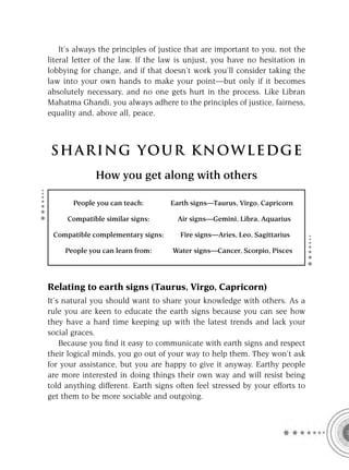 It’s always the principles of justice that are important to you, not the
literal letter of the law. If the law is unjust, you have no hesitation in
lobbying for change, and if that doesn’t work you’ll consider taking the
law into your own hands to make your point—but only if it becomes
absolutely necessary, and no one gets hurt in the process. Like Libran
Mahatma Ghandi, you always adhere to the principles of justice, fairness,
equality and, above all, peace.



S HA RI NG YOU R K NO W L E D G E
              How you get along with others

       People you can teach:        Earth signs—Taurus, Virgo, Capricorn

     Compatible similar signs:        Air signs—Gemini, Libra, Aquarius

 Compatible complementary signs:       Fire signs—Aries, Leo, Sagittarius

     People you can learn from:     Water signs—Cancer, Scorpio, Pisces




Relating to earth signs (Taurus, Virgo, Capricorn)
It’s natural you should want to share your knowledge with others. As a
rule you are keen to educate the earth signs because you can see how
they have a hard time keeping up with the latest trends and lack your
social graces.
    Because you ﬁnd it easy to communicate with earth signs and respect
their logical minds, you go out of your way to help them. They won’t ask
for your assistance, but you are happy to give it anyway. Earthy people
are more interested in doing things their own way and will resist being
told anything different. Earth signs often feel stressed by your efforts to
get them to be more sociable and outgoing.
 