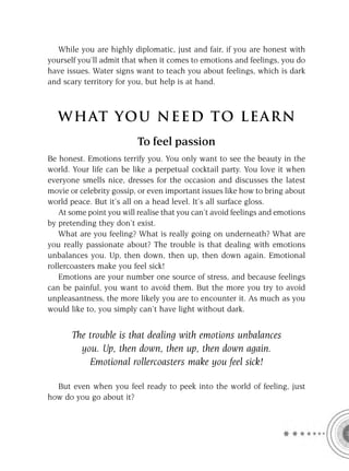 While you are highly diplomatic, just and fair, if you are honest with
yourself you’ll admit that when it comes to emotions and feelings, you do
have issues. Water signs want to teach you about feelings, which is dark
and scary territory for you, but help is at hand.



   W HAT YOU N EED TO L E AR N
                          To feel passion
Be honest. Emotions terrify you. You only want to see the beauty in the
world. Your life can be like a perpetual cocktail party. You love it when
everyone smells nice, dresses for the occasion and discusses the latest
movie or celebrity gossip, or even important issues like how to bring about
world peace. But it’s all on a head level. It’s all surface gloss.
    At some point you will realise that you can’t avoid feelings and emotions
by pretending they don’t exist.
    What are you feeling? What is really going on underneath? What are
you really passionate about? The trouble is that dealing with emotions
unbalances you. Up, then down, then up, then down again. Emotional
rollercoasters make you feel sick!
    Emotions are your number one source of stress, and because feelings
can be painful, you want to avoid them. But the more you try to avoid
unpleasantness, the more likely you are to encounter it. As much as you
would like to, you simply can’t have light without dark.


       The trouble is that dealing with emotions unbalances
         you. Up, then down, then up, then down again.
           Emotional rollercoasters make you feel sick!

  But even when you feel ready to peek into the world of feeling, just
how do you go about it?
 