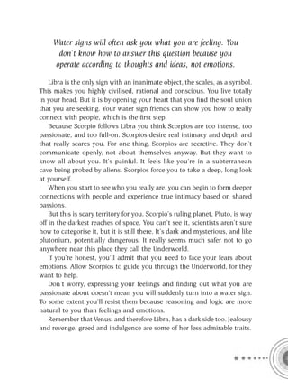 Water signs will often ask you what you are feeling. You
      don’t know how to answer this question because you
     operate according to thoughts and ideas, not emotions.

    Libra is the only sign with an inanimate object, the scales, as a symbol.
This makes you highly civilised, rational and conscious. You live totally
in your head. But it is by opening your heart that you ﬁnd the soul union
that you are seeking. Your water sign friends can show you how to really
connect with people, which is the ﬁrst step.
    Because Scorpio follows Libra you think Scorpios are too intense, too
passionate, and too full-on. Scorpios desire real intimacy and depth and
that really scares you. For one thing, Scorpios are secretive. They don’t
communicate openly, not about themselves anyway. But they want to
know all about you. It’s painful. It feels like you’re in a subterranean
cave being probed by aliens. Scorpios force you to take a deep, long look
at yourself.
    When you start to see who you really are, you can begin to form deeper
connections with people and experience true intimacy based on shared
passions.
    But this is scary territory for you. Scorpio’s ruling planet, Pluto, is way
off in the darkest reaches of space. You can’t see it, scientists aren’t sure
how to categorise it, but it is still there. It’s dark and mysterious, and like
plutonium, potentially dangerous. It really seems much safer not to go
anywhere near this place they call the Underworld.
    If you’re honest, you’ll admit that you need to face your fears about
emotions. Allow Scorpios to guide you through the Underworld, for they
want to help.
    Don’t worry, expressing your feelings and ﬁnding out what you are
passionate about doesn’t mean you will suddenly turn into a water sign.
To some extent you’ll resist them because reasoning and logic are more
natural to you than feelings and emotions.
    Remember that Venus, and therefore Libra, has a dark side too. Jealousy
and revenge, greed and indulgence are some of her less admirable traits.
 