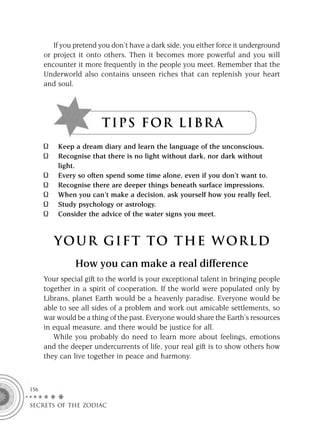 If you pretend you don’t have a dark side, you either force it underground
      or project it onto others. Then it becomes more powerful and you will
      encounter it more frequently in the people you meet. Remember that the
      Underworld also contains unseen riches that can replenish your heart
      and soul.




                        T I P S F OR L I BR A
          Keep a dream diary and learn the language of the unconscious.
          Recognise that there is no light without dark, nor dark without
          light.
          Every so often spend some time alone, even if you don’t want to.
          Recognise there are deeper things beneath surface impressions.
          When you can’t make a decision, ask yourself how you really feel.
          Study psychology or astrology.
          Consider the advice of the water signs you meet.



         YOUR GI F T TO TH E WOR L D
                How you can make a real difference
      Your special gift to the world is your exceptional talent in bringing people
      together in a spirit of cooperation. If the world were populated only by
      Librans, planet Earth would be a heavenly paradise. Everyone would be
      able to see all sides of a problem and work out amicable settlements, so
      war would be a thing of the past. Everyone would share the Earth’s resources
      in equal measure, and there would be justice for all.
         While you probably do need to learn more about feelings, emotions
      and the deeper undercurrents of life, your real gift is to show others how
      they can live together in peace and harmony.



156

SECRETS OF THE ZODIAC
 