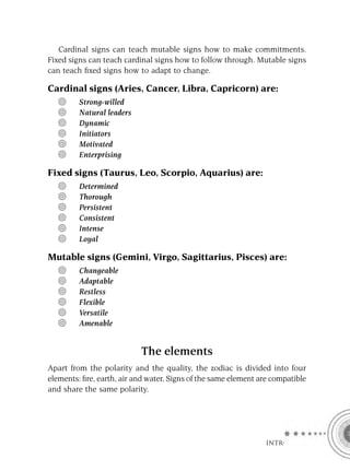 Cardinal signs can teach mutable signs how to make commitments.
Fixed signs can teach cardinal signs how to follow through. Mutable signs
can teach ﬁxed signs how to adapt to change.

Cardinal signs (Aries, Cancer, Libra, Capricorn) are:
         Strong-willed
         Natural leaders
         Dynamic
         Initiators
         Motivated
         Enterprising

Fixed signs (Taurus, Leo, Scorpio, Aquarius) are:
         Determined
         Thorough
         Persistent
         Consistent
         Intense
         Loyal

Mutable signs (Gemini, Virgo, Sagittarius, Pisces) are:
         Changeable
         Adaptable
         Restless
         Flexible
         Versatile
         Amenable


                           The elements
Apart from the polarity and the quality, the zodiac is divided into four
elements: ﬁre, earth, air and water. Signs of the same element are compatible
and share the same polarity.




                                                                 INTRO
 