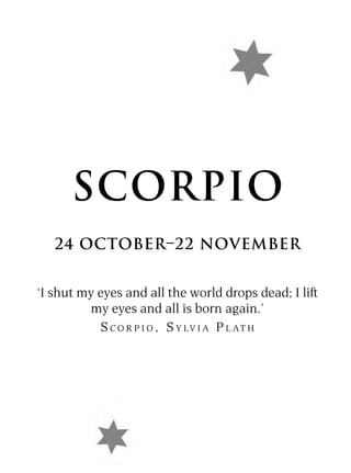 SCORPIO
   24 OCTOBER–22 NOVEMBER


‘I shut my eyes and all the world drops dead; I lift
         my eyes and all is born again.’
            S C O R P I O , S Y LV I A P L AT H
 