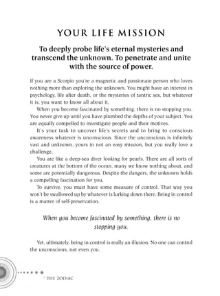 YOU R L IFE MIS S ION
   To deeply probe life’s eternal mysteries and
transcend the unknown. To penetrate and unite
            with the source of power.
If you are a Scorpio you’re a magnetic and passionate person who loves
nothing more than exploring the unknown. You might have an interest in
psychology, life after death, or the mysteries of tantric sex, but whatever
it is, you want to know all about it.
    When you become fascinated by something, there is no stopping you.
You never give up until you have plumbed the depths of your subject. You
are equally compelled to investigate people and their motives.
    It’s your task to uncover life’s secrets and to bring to conscious
awareness whatever is unconscious. Since the unconscious is inﬁnitely
vast and unknown, yours in not an easy mission, but you really love a
challenge.
    You are like a deep-sea diver looking for pearls. There are all sorts of
creatures at the bottom of the ocean, many we know nothing about, and
some are potentially dangerous. Despite the dangers, the unknown holds
a compelling fascination for you.
    To survive, you must have some measure of control. That way you
won’t be swallowed up by whatever is lurking down there. Being in control
is a matter of self-preservation.


      When you become fascinated by something, there is no
                        stopping you.

   Yet, ultimately, being in control is really an illusion. No one can control
the unconscious, not even you.




      F THE ZODIAC
 