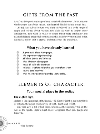 GIFTS FROM THE PAST
If you’re a Scorpio it means you have inherited a lifetime of Libran wisdom
which taught you about justice. You learned that life is not always fair.
    During your Libra sojourn you were introduced to a wide range of
people and learned about relationships. Now you want to deepen those
connections. You want to relate to others much more intimately and
establish lasting emotional connections that will survive no matter what.
You seek a union that is eternal and transcends life and death.


             What you have already learned
         A great deal about other people.
         The importance of partnership.
         All about justice and injustice.
         That life is not always fair.
         To see all sides of a situation.
         To reveal to others only what you want them to see.
         To be a keen observer.
         That on some issues you need to take a stand.



    ELEMENTS OF CHARACTER
             Your special place in the zodiac
The eighth sign
Scorpio is the eighth sign of the zodiac. The number eight is like the symbol
for inﬁnity, the never-ending cycle of birth, death and rebirth.
   Your sign gets a lot of bad press. Known as the repository for all the
evils of the world, there’s much more to Scorpio than sex, death and
depravity.




      F THE ZODIAC
 