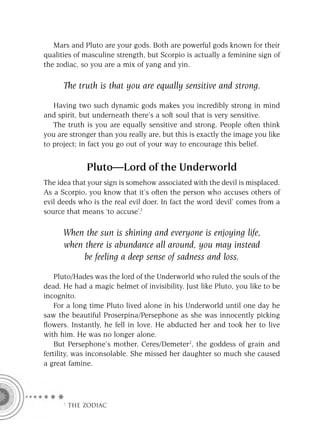 Mars and Pluto are your gods. Both are powerful gods known for their
qualities of masculine strength, but Scorpio is actually a feminine sign of
the zodiac, so you are a mix of yang and yin.

      The truth is that you are equally sensitive and strong.

   Having two such dynamic gods makes you incredibly strong in mind
and spirit, but underneath there’s a soft soul that is very sensitive.
   The truth is you are equally sensitive and strong. People often think
you are stronger than you really are, but this is exactly the image you like
to project; in fact you go out of your way to encourage this belief.


             Pluto—Lord of the Underworld
The idea that your sign is somehow associated with the devil is misplaced.
As a Scorpio, you know that it’s often the person who accuses others of
evil deeds who is the real evil doer. In fact the word ‘devil’ comes from a
source that means ‘to accuse’.1

      When the sun is shining and everyone is enjoying life,
      when there is abundance all around, you may instead
           be feeling a deep sense of sadness and loss.

    Pluto/Hades was the lord of the Underworld who ruled the souls of the
dead. He had a magic helmet of invisibility. Just like Pluto, you like to be
incognito.
    For a long time Pluto lived alone in his Underworld until one day he
saw the beautiful Proserpina/Persephone as she was innocently picking
ﬂowers. Instantly, he fell in love. He abducted her and took her to live
with him. He was no longer alone.
    But Persephone’s mother, Ceres/Demeter2, the goddess of grain and
fertility, was inconsolable. She missed her daughter so much she caused
a great famine.




     F THE ZODIAC
 