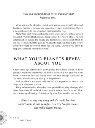 There is a mystical aspect to the sexual act that
                          fascinates you.

   When you see the object of your desires, you are magnetically attracted.
You know that sex is the gateway to passion, ecstasy and intimacy. There’s
a mystical aspect to the sexual act that fascinates you.
   Mars/Ares and Venus/Aphrodite were secret lovers. When Venus’s
husband, Vulcan/Hephaestus, heard about his wife’s affair, he was
determined to expose the lovers and fashioned a net to catch them in
the act. He invited all the gods to witness the scene and mock the lovers.
When they were discovered, Mars ﬂed the scene. Likewise you prefer to
keep your intimate moments private.



W H AT YO U R P L A N E T S R E V E A L
         A BO U T YO U
A few years ago astronomers downgraded Pluto from planet to dwarf
planet. Given Pluto’s symbolic and mythic power, this was probably a bad
move. Pluto rules fate and karma; don’t we have enough bad karma in
the world already without adding to the problem?
   And yet there’s a positive side too and it’s important to look on the
bright side whenever you can.
   The good news is that when they downgraded Pluto, they also upgraded
Ceres from asteroid to dwarf planet, which means that Ceres and Pluto
are now on equal footing. This is exactly what happened in the myth.


        Pluto is a long way away and it’s small, but that
     doesn’t mean it isn’t powerful. As every Scorpio knows,
                     size really doesn’t matter.



     F THE ZODIAC
 